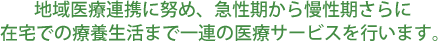 地域医療連携に努め、急性期から慢性期さらに  在宅での療養生活まで一連の医療サービスを行います。